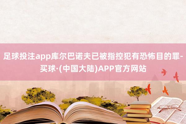 足球投注app库尔巴诺夫已被指控犯有恐怖目的罪-买球·(中国大陆)APP官方网站