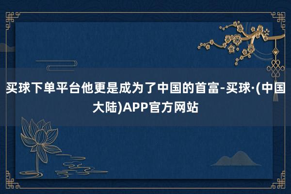 买球下单平台他更是成为了中国的首富-买球·(中国大陆)APP官方网站