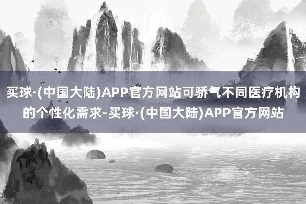 买球·(中国大陆)APP官方网站可骄气不同医疗机构的个性化需求-买球·(中国大陆)APP官方网站