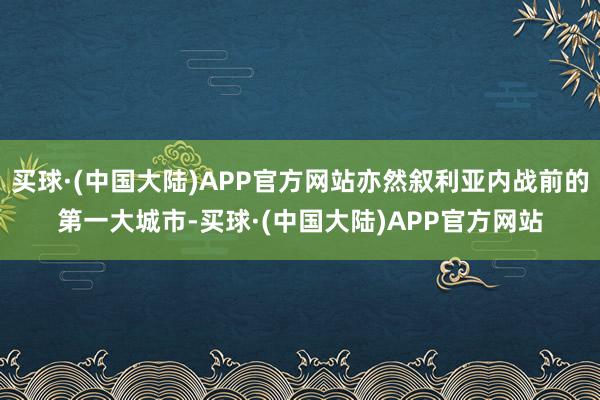 买球·(中国大陆)APP官方网站亦然叙利亚内战前的第一大城市-买球·(中国大陆)APP官方网站
