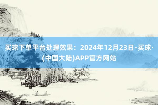 买球下单平台处理效果:2024年12月23日-买球·(中国大陆)APP官方网站