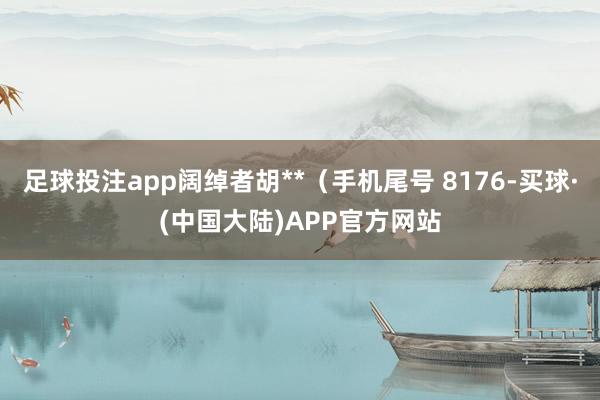 足球投注app阔绰者胡**(手机尾号 8176-买球·(中国大陆)APP官方网站
