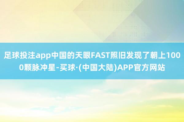 足球投注app中国的天眼FAST照旧发现了朝上1000颗脉冲星-买球·(中国大陆)APP官方网站