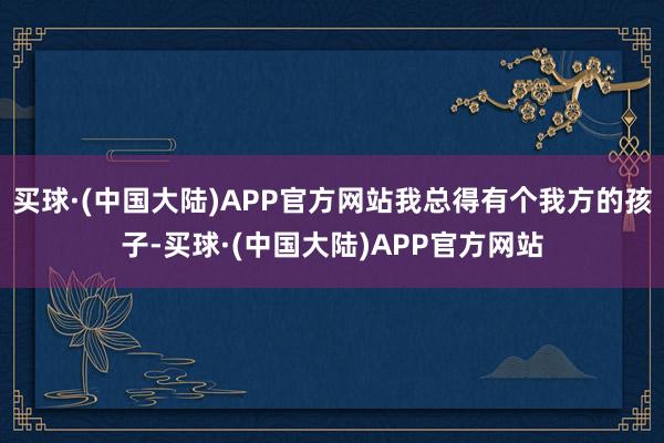 买球·(中国大陆)APP官方网站我总得有个我方的孩子-买球·(中国大陆)APP官方网站