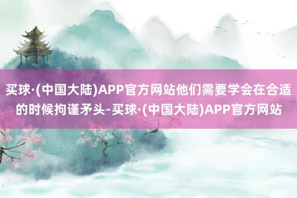 买球·(中国大陆)APP官方网站他们需要学会在合适的时候拘谨矛头-买球·(中国大陆)APP官方网站