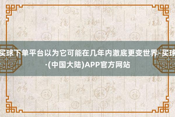 买球下单平台以为它可能在几年内澈底更变世界-买球·(中国大陆)APP官方网站