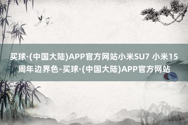 买球·(中国大陆)APP官方网站小米SU7 小米15周年边界色-买球·(中国大陆)APP官方网站