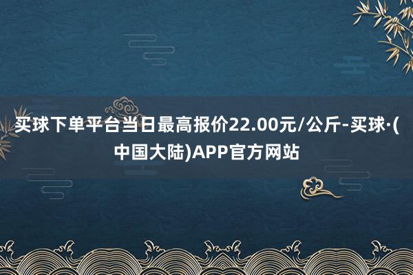 买球下单平台当日最高报价22.00元/公斤-买球·(中国大陆)APP官方网站
