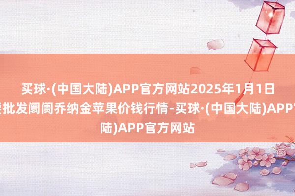 买球·(中国大陆)APP官方网站2025年1月1日寰宇主要批发阛阓乔纳金苹果价钱行情-买球·(中国大陆)APP官方网站