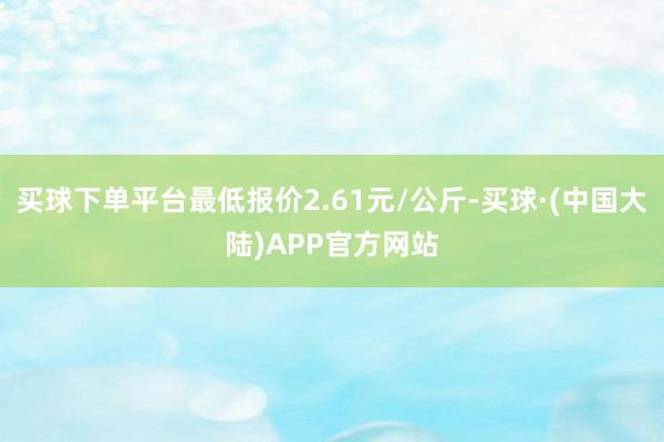 买球下单平台最低报价2.61元/公斤-买球·(中国大陆)APP官方网站