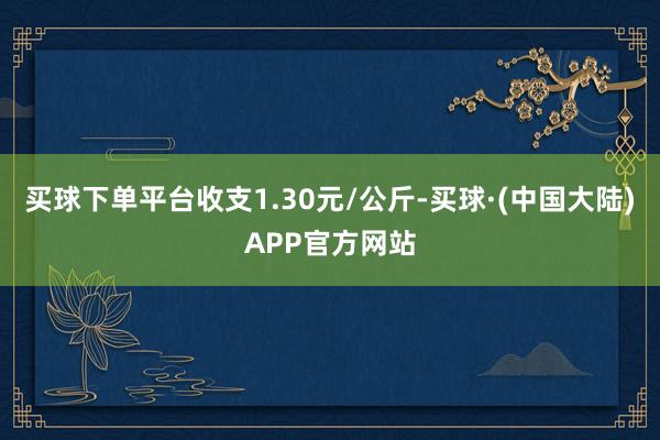 买球下单平台收支1.30元/公斤-买球·(中国大陆)APP官方网站