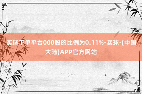 买球下单平台000股的比例为0.11%-买球·(中国大陆)APP官方网站
