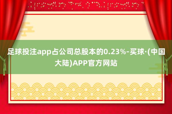 足球投注app占公司总股本的0.23%-买球·(中国大陆)APP官方网站