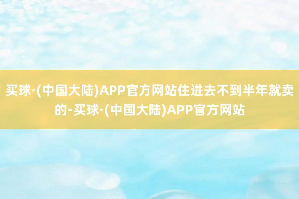 买球·(中国大陆)APP官方网站住进去不到半年就卖的-买球·(中国大陆)APP官方网站