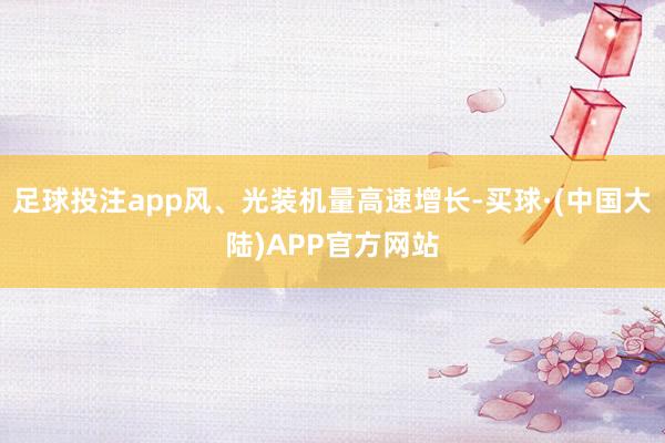 足球投注app风、光装机量高速增长-买球·(中国大陆)APP官方网站
