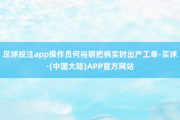 足球投注app操作员何裕明把柄实时出产工单-买球·(中国大陆)APP官方网站