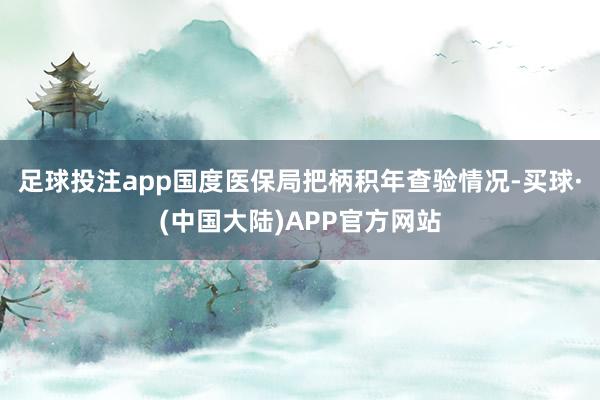 足球投注app国度医保局把柄积年查验情况-买球·(中国大陆)APP官方网站