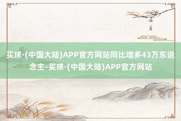 买球·(中国大陆)APP官方网站同比增多43万东说念主-买球·(中国大陆)APP官方网站