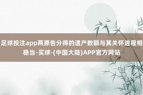 足球投注app两原告分得的遗产数额与其关怀进程相稳当-买球·(中国大陆)APP官方网站