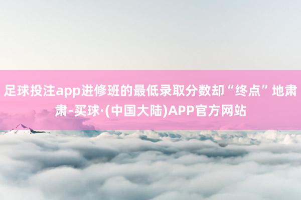 足球投注app进修班的最低录取分数却“终点”地肃肃-买球·(中国大陆)APP官方网站