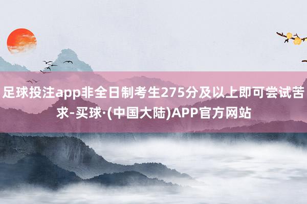 足球投注app非全日制考生275分及以上即可尝试苦求-买球·(中国大陆)APP官方网站