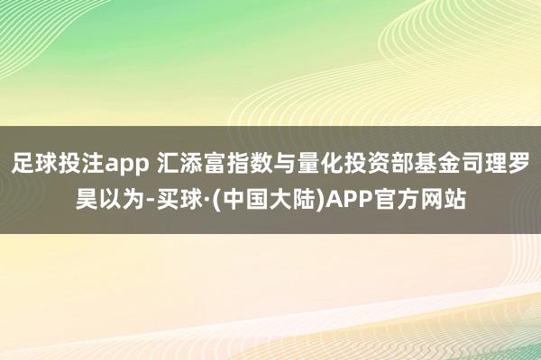 足球投注app 汇添富指数与量化投资部基金司理罗昊以为-买球·(中国大陆)APP官方网站