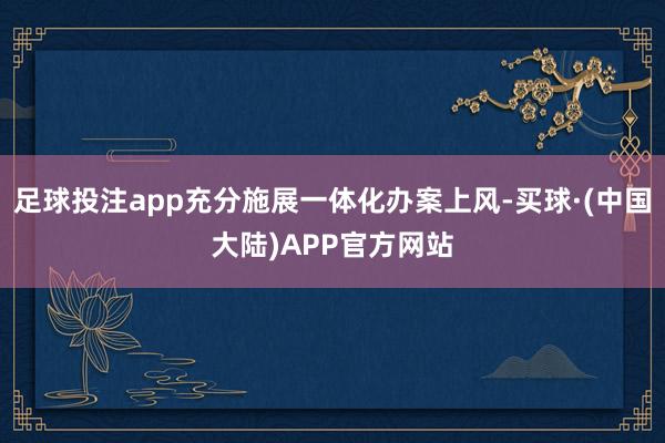 足球投注app充分施展一体化办案上风-买球·(中国大陆)APP官方网站