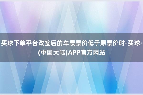 买球下单平台改签后的车票票价低于原票价时-买球·(中国大陆)APP官方网站