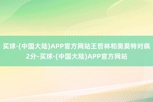 买球·(中国大陆)APP官方网站王哲林和奥莫特对飙2分-买球·(中国大陆)APP官方网站