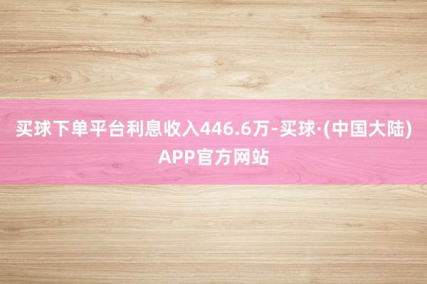 买球下单平台利息收入446.6万-买球·(中国大陆)APP官方网站