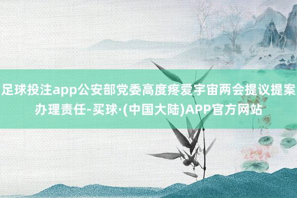 足球投注app公安部党委高度疼爱宇宙两会提议提案办理责任-买球·(中国大陆)APP官方网站