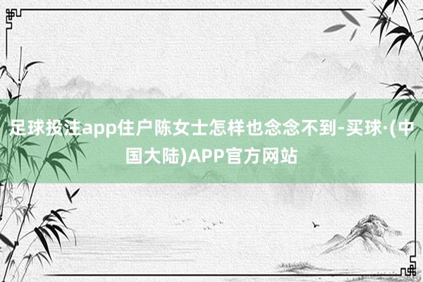 足球投注app住户陈女士怎样也念念不到-买球·(中国大陆)APP官方网站