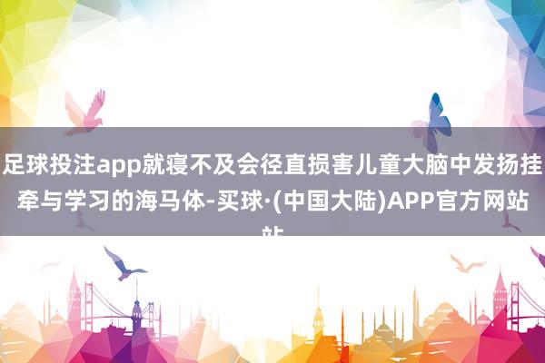 足球投注app就寝不及会径直损害儿童大脑中发扬挂牵与学习的海马体-买球·(中国大陆)APP官方网站