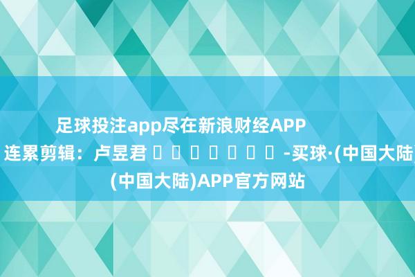足球投注app尽在新浪财经APP            						连累剪辑：卢昱君 							-买球·(中国大陆)APP官方网站