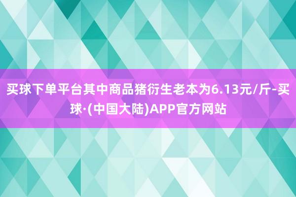 买球下单平台其中商品猪衍生老本为6.13元/斤-买球·(中国大陆)APP官方网站