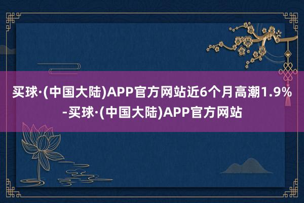 买球·(中国大陆)APP官方网站近6个月高潮1.9%-买球·(中国大陆)APP官方网站