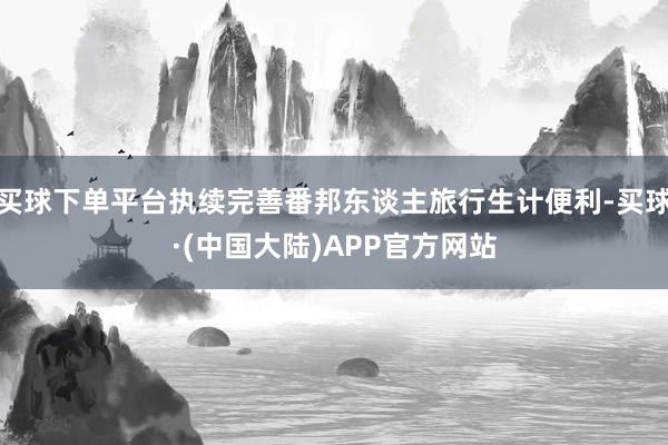 买球下单平台执续完善番邦东谈主旅行生计便利-买球·(中国大陆)APP官方网站