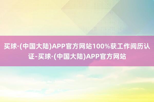 买球·(中国大陆)APP官方网站100%获工作阅历认证-买球·(中国大陆)APP官方网站