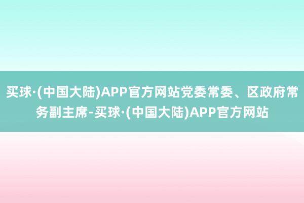 买球·(中国大陆)APP官方网站党委常委、区政府常务副主席-买球·(中国大陆)APP官方网站