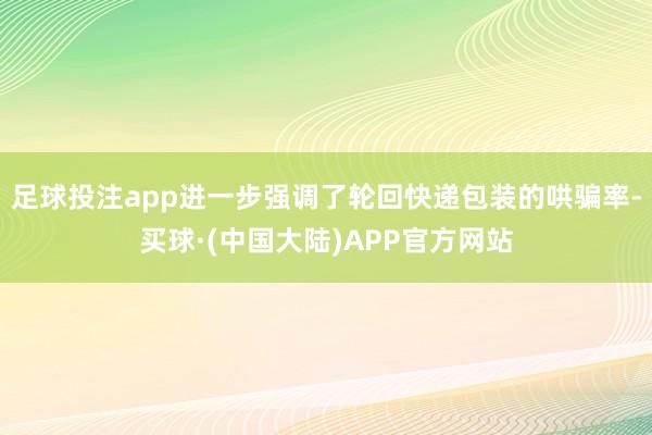足球投注app进一步强调了轮回快递包装的哄骗率-买球·(中国大陆)APP官方网站
