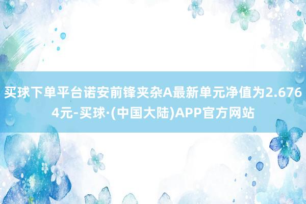 买球下单平台诺安前锋夹杂A最新单元净值为2.6764元-买球·(中国大陆)APP官方网站