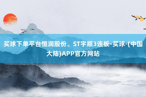 买球下单平台恒润股份、ST宇顺3连板-买球·(中国大陆)APP官方网站