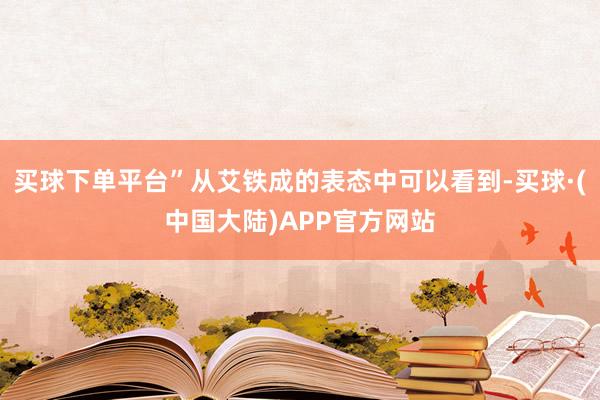 买球下单平台”从艾铁成的表态中可以看到-买球·(中国大陆)APP官方网站