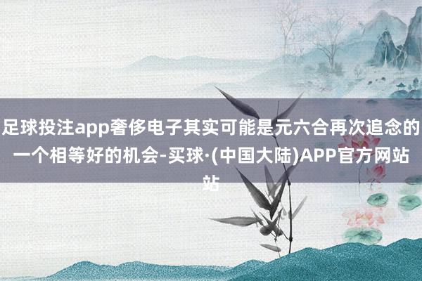 足球投注app奢侈电子其实可能是元六合再次追念的一个相等好的机会-买球·(中国大陆)APP官方网站