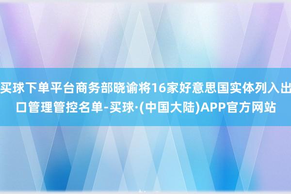 买球下单平台商务部晓谕将16家好意思国实体列入出口管理管控名单-买球·(中国大陆)APP官方网站