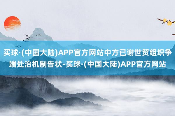 买球·(中国大陆)APP官方网站中方已谢世贸组织争端处治机制告状-买球·(中国大陆)APP官方网站
