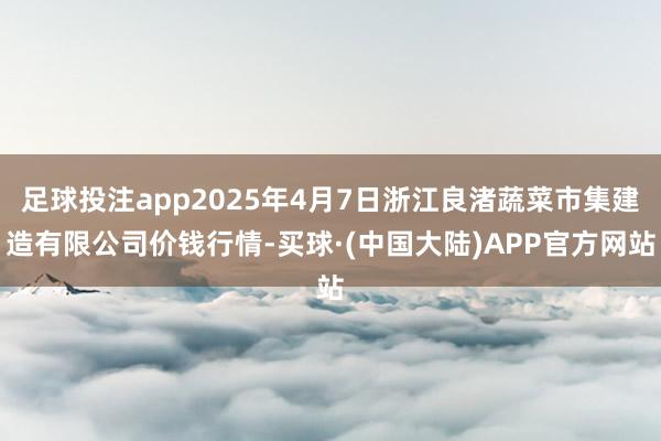 足球投注app2025年4月7日浙江良渚蔬菜市集建造有限公司价钱行情-买球·(中国大陆)APP官方网站