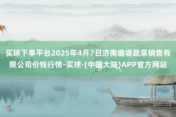 买球下单平台2025年4月7日济南曲堤蔬菜销售有限公司价钱行情-买球·(中国大陆)APP官方网站