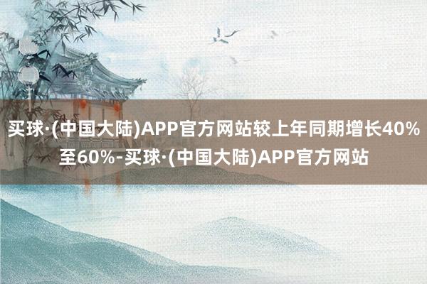 买球·(中国大陆)APP官方网站较上年同期增长40%至60%-买球·(中国大陆)APP官方网站