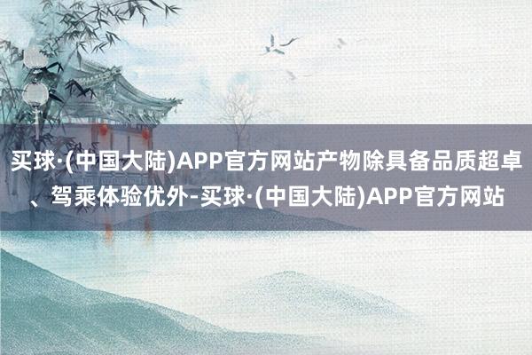 买球·(中国大陆)APP官方网站产物除具备品质超卓、驾乘体验优外-买球·(中国大陆)APP官方网站